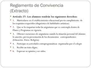 Reglamento de Convivencia (Extracto) Artículo 27: Los alumnos tendrán los siguientes derechos:  1.    Matricularse en el establecimiento educacional previo cumplimiento  de los requisitos requeridos (diagnóstico de habilidades artísticas) 2.    Que se les impartan todas las asignaturas que se contempla dentro de Planes y Programas en vigencia. 3.    Obtener exenciones de asignaturas cuando la situación personal del alumno lo amerite, previa presentación de los documentos   correspondientes    (Educación .Física- Religión) 4.    Participar en actividades extraprogramáticas  organizadas por el colegio 5.    Recibir un trato digno. 6.    Expresar su opinión y ser oídos. 