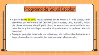 Programa de Salud Escolar
• A partir del 01 de abril, los estudiantes desde Kínder a 4° Año Básico, serán
atendidos por enfermera del CESFAM (revisará peso, talla, audición, visión,
pie plano, columna, dental, pediculosis) se enviará una autorización la cual
debe firmar y hacerla llegar devuelta el apoderado a su profesor Jefe a la
brevedad.
• Cualquier pesquisa detectada por enfermera, ella realizará las derivaciones a
los profesionales correspondientes informándoles al apoderado.
 