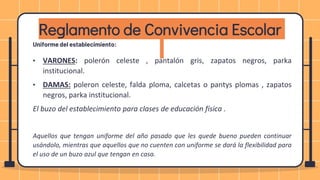 Uniforme del establecimiento:
• VARONES: polerón celeste , pantalón gris, zapatos negros, parka
institucional.
• DAMAS: poleron celeste, falda ploma, calcetas o pantys plomas , zapatos
negros, parka institucional.
El buzo del establecimiento para clases de educación física .
Aquellos que tengan uniforme del año pasado que les quede bueno pueden continuar
usándolo, mientras que aquellos que no cuenten con uniforme se dará la flexibilidad para
el uso de un buzo azul que tengan en casa.
Reglamento de Convivencia Escolar
 