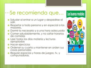  Saludar al entrar a un lugar y despedirse al
salir.
 Respetar a toda persona y en especial a las
mayores.
 Dormir lo necesario y a una hora adecuada
 Comer saludablemente, y no saltar horarios
de comidas
 Leer todos los días materia y lecturas
apropiadas
 Hacer ejercicios
 Ordenar su cuarto y mantener en orden sus
cosas personales
 Regular espacios y horas de juegos, tv, y
computadoras.
Se recomienda que……
 