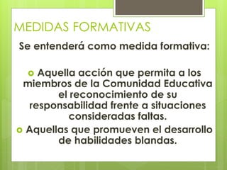 MEDIDAS FORMATIVAS
Se entenderá como medida formativa:
 Aquella acción que permita a los
miembros de la Comunidad Educativa
el reconocimiento de su
responsabilidad frente a situaciones
consideradas faltas.
 Aquellas que promueven el desarrollo
de habilidades blandas.
 