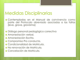 Medidas Disciplinarias
 Contempladas en el Manual de convivencia como
parte del Protocolo abreviado asociadas a las faltas
(leve, grave, gravísima)
 Diálogo personal pedagógico correctivo
 Amonestación verbal.
 Amonestación Escrita.
 Compromiso Pro conducta.
 Condicionalidad de Matrícula.
 No renovación de Matrícula.
 Cancelación de Matrícula.
 