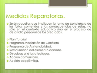 Medidas Reparatorias.
 Serán aquellas que impliquen la toma de conciencia de
las faltas cometidas y las consecuencias de estas, no
sólo en el contexto educativo sino en el proceso de
desarrollo personal de los afectados.
 Plan Tutorial
 Programa Mediación de Conflicto
 Programa de Asistencialidad.
 Restauración del elemento dañado.
 Disculpas al o los afectados.
 Acción comunitaria.
 Acción académica.
 