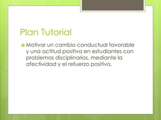 Plan Tutorial
 Motivar un cambio conductual favorable
y una actitud positiva en estudiantes con
problemas disciplinarios, mediante la
afectividad y el refuerzo positivo.
 