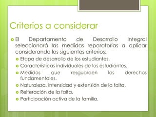 Criterios a considerar
 El Departamento de Desarrollo Integral
seleccionará las medidas reparatorias a aplicar
considerando los siguientes criterios:
 Etapa de desarrollo de los estudiantes.
 Características individuales de los estudiantes.
 Medidas que resguarden los derechos
fundamentales.
 Naturaleza, intensidad y extensión de la falta.
 Reiteración de la falta.
 Participación activa de la familia.
 