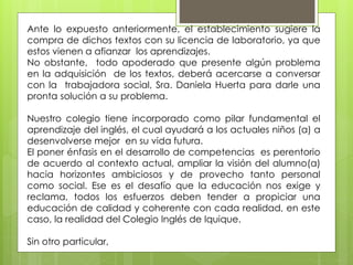 Ante lo expuesto anteriormente, el establecimiento sugiere la
compra de dichos textos con su licencia de laboratorio, ya que
estos vienen a afianzar los aprendizajes.
No obstante, todo apoderado que presente algún problema
en la adquisición de los textos, deberá acercarse a conversar
con la trabajadora social, Sra. Daniela Huerta para darle una
pronta solución a su problema.
Nuestro colegio tiene incorporado como pilar fundamental el
aprendizaje del inglés, el cual ayudará a los actuales niños (a) a
desenvolverse mejor en su vida futura.
El poner énfasis en el desarrollo de competencias es perentorio
de acuerdo al contexto actual, ampliar la visión del alumno(a)
hacia horizontes ambiciosos y de provecho tanto personal
como social. Ese es el desafío que la educación nos exige y
reclama, todos los esfuerzos deben tender a propiciar una
educación de calidad y coherente con cada realidad, en este
caso, la realidad del Colegio Inglés de Iquique.
Sin otro particular,
 
