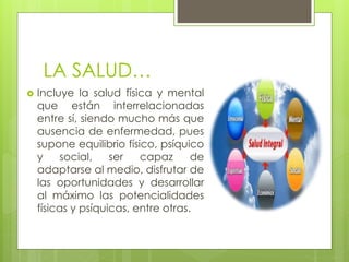 LA SALUD…
 Incluye la salud física y mental
que están interrelacionadas
entre sí, siendo mucho más que
ausencia de enfermedad, pues
supone equilibrio físico, psíquico
y social, ser capaz de
adaptarse al medio, disfrutar de
las oportunidades y desarrollar
al máximo las potencialidades
físicas y psíquicas, entre otras.
 