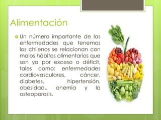 Alimentación
 Un número importante de las
enfermedades que tenemos
los chilenos se relacionan con
malos hábitos alimentarios que
son ya por exceso o déficit,
tales como: enfermedades
cardiovasculares, cáncer,
diabetes, hipertensión,
obesidad,, anemia y la
osteoporosis.
 