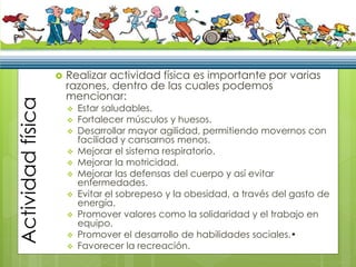 Actividadfísica
 Realizar actividad física es importante por varias
razones, dentro de las cuales podemos
mencionar:
 Estar saludables.
 Fortalecer músculos y huesos.
 Desarrollar mayor agilidad, permitiendo movernos con
facilidad y cansarnos menos.
 Mejorar el sistema respiratorio.
 Mejorar la motricidad.
 Mejorar las defensas del cuerpo y así evitar
enfermedades.
 Evitar el sobrepeso y la obesidad, a través del gasto de
energía.
 Promover valores como la solidaridad y el trabajo en
equipo.
 Promover el desarrollo de habilidades sociales.•
 Favorecer la recreación.
 