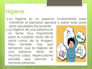 Higiene
 La higiene es un aspecto fundamental para
mantener el bienestar general y sobre todo para
estar saludables físicamente.
 La higiene de una persona es
un tema muy importante
para el cuidado tanto de la
salud como de la imagen.
Pero también hay que
remarcar, que la higiene de
una persona, tiene, en
muchos casos, repercusiones
sociales que afectan a
terceras personas.
 