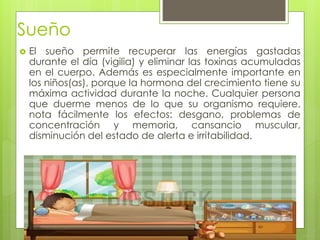 Sueño
 El sueño permite recuperar las energías gastadas
durante el día (vigilia) y eliminar las toxinas acumuladas
en el cuerpo. Además es especialmente importante en
los niños(as), porque la hormona del crecimiento tiene su
máxima actividad durante la noche. Cualquier persona
que duerme menos de lo que su organismo requiere,
nota fácilmente los efectos: desgano, problemas de
concentración y memoria, cansancio muscular,
disminución del estado de alerta e irritabilidad.
 