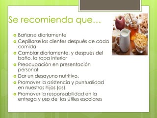 Se recomienda que…
 Bañarse diariamente
 Cepillarse los dientes después de cada
comida
 Cambiar diariamente, y después del
baño, la ropa interior
 Preocupación en presentación
personal
 Dar un desayuno nutritivo.
 Promover la asistencia y puntualidad
en nuestros hijos (as)
 Promover la responsabilidad en la
entrega y uso de los útiles escolares
 