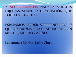  Y NO PREGUNTÉIS NADA A VUESTOS
HIJOS/AS, SOBRE LA GRADUACIÓN, QUE
TODO ES SECRETO…
 ESPERAMOS PODER SORPRENDEROS Y
QUE RECORDÉIS ESTA GRADUACIÓN CON
MUCHO, MUCHO CARIÑO.
 Las tutoras: Marina, Loli y Chus.
 