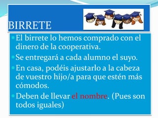 BIRRETE
El birrete lo hemos comprado con el
dinero de la cooperativa.
Se entregará a cada alumno el suyo.
En casa, podéis ajustarlo a la cabeza
de vuestro hijo/a para que estén más
cómodos.
Deben de llevar el nombre. (Pues son
todos iguales)
 