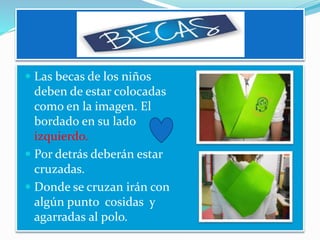  Las becas de los niños
deben de estar colocadas
como en la imagen. El
bordado en su lado
izquierdo.
 Por detrás deberán estar
cruzadas.
 Donde se cruzan irán con
algún punto cosidas y
agarradas al polo.
 