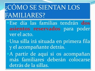 ¿CÓMO SE SIENTAN LOS
FAMILIARES?
Ese día las familias tendrán dos
asientos reservados para poder
ver el acto.
Una silla irá situada en primera fila
y el acompañante detrás.
A partir de aquí si os acompañan
más familiares deberán colocarse
detrás de la sillas.
 