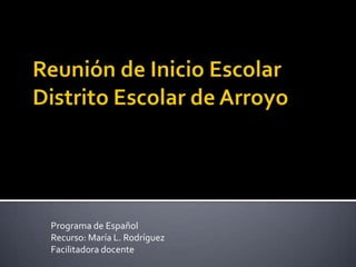Reunión de Inicio EscolarDistrito Escolar de Arroyo Programa de Español Recurso: María L. Rodríguez  Facilitadora docente 