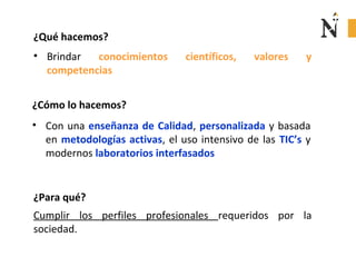 ¿Qué hacemos?
• Brindar conocimientos científicos, valores y
competencias
• Con una enseñanza de Calidad, personalizada y basada
en metodologías activas, el uso intensivo de las TIC’s y
modernos laboratorios interfasados
¿Cómo lo hacemos?
¿Para qué?
Cumplir los perfiles profesionales requeridos por la
sociedad.
 
