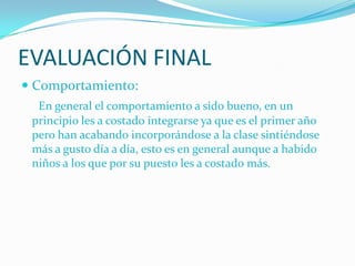 EVALUACIÓN FINAL
 Comportamiento:
  En general el comportamiento a sido bueno, en un
 principio les a costado integrarse ya que es el primer año
 pero han acabando incorporándose a la clase sintiéndose
 más a gusto día a día, esto es en general aunque a habido
 niños a los que por su puesto les a costado más.
 