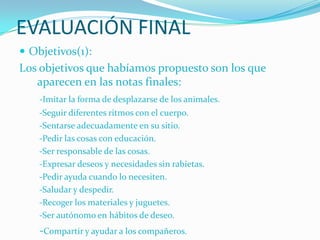 EVALUACIÓN FINAL
 Objetivos(1):
Los objetivos que habíamos propuesto son los que
   aparecen en las notas finales:
    -Imitar la forma de desplazarse de los animales.
    -Seguir diferentes ritmos con el cuerpo.
    -Sentarse adecuadamente en su sitio.
    -Pedir las cosas con educación.
    -Ser responsable de las cosas.
    -Expresar deseos y necesidades sin rabietas.
    -Pedir ayuda cuando lo necesiten.
    -Saludar y despedir.
    -Recoger los materiales y juguetes.
    -Ser autónomo en hábitos de deseo.
    -Compartir y ayudar a los compañeros.
 