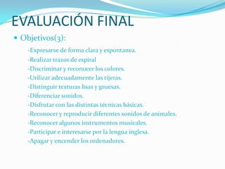 EVALUACIÓN FINAL
 Objetivos(3):
    -Expresarse de forma clara y espontanea.
    -Realizar trazos de espiral
    -Discriminar y reconocer los colores.
    -Utilizar adecuadamente las tijeras.
    -Distinguir texturas lisas y gruesas.
    -Diferenciar sonidos.
    -Disfrutar con las distintas técnicas básicas.
    -Reconocer y reproducir diferentes sonidos de animales.
    -Reconocer algunos instrumentos musicales.
    -Participar e interesarse por la lengua inglesa.
    -Apagar y encender los ordenadores.
 