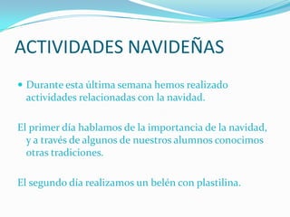 ACTIVIDADES NAVIDEÑAS
 Durante esta última semana hemos realizado
 actividades relacionadas con la navidad.

El primer día hablamos de la importancia de la navidad,
  y a través de algunos de nuestros alumnos conocimos
  otras tradiciones.

El segundo día realizamos un belén con plastilina.
 