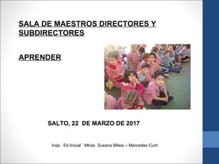 SALA DE MAESTROS DIRECTORES Y
SUBDIRECTORES
APRENDER
SALTO, 22 DE MARZO DE 2017
Insp. Ed.Inicial Mtras Susana Milesi – Mercedes Curti
 