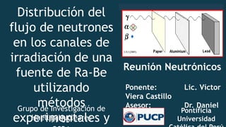 Reunión Neutrónicos
Ponente: Lic. Víctor
Viera Castillo
Asesor: Dr. Daniel
F. Palacios
Pontificia
Universidad
Distribución del
flujo de neutrones
en los canales de
irradiación de una
fuente de Ra-Be
utilizando
métodos
experimentales y
11-05-
Grupo de Investigación de
Huellas Nucleares
 