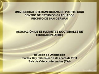 UNIVERSIDAD INTERAMERICANA DE PUERTO RICOCENTRO DE ESTUDIOS GRADUADOSRECINTO DE SAN GERMÁNASOCIACIÓN DE ESTUDIANTES DOCTORALES DE EDUCACIÓN (AEDE)Reunión de Orientaciónmartes 18 y miércoles 19 de enero de 2011Sala de Videoconferencias (CAI) 