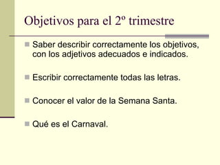 Objetivos para el 2º trimestre Saber describir correctamente los objetivos, con los adjetivos adecuados e indicados. Escribir correctamente todas las letras. Conocer el valor de la Semana Santa. Qué es el Carnaval. 