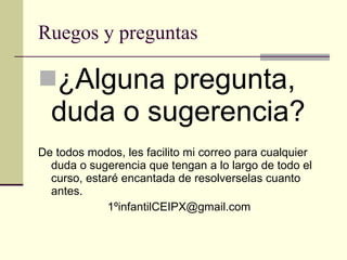 Ruegos y preguntas ¿Alguna pregunta, duda o sugerencia? De todos modos, les facilito mi correo para cualquier duda o sugerencia que tengan a lo largo de todo el curso, estaré encantada de resolverselas cuanto antes. 1ºinfantilCEIPX@gmail.com 