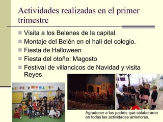 Actividades realizadas en el primer trimestre Visita a los Belenes de la capital. Montaje del Belén en el hall del colegio. Fiesta de Halloween Fiesta del otoño: Magosto Festival de villancicos de Navidad y visita Reyes Agradecer a los padres que colaboraron en todas las actividades anteriores. 