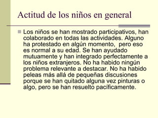 Actitud de los niños en general Los niños se han mostrado participativos, han colaborado en todas las actividades. Alguno ha protestado en algún momento,  pero eso es normal a su edad. Se han ayudado mutuamente y han integrado perfectamente a los niños extranjeros. No ha habido ningún problema relevante a destacar. No ha habido peleas más allá de pequeñas discusiones porque se han quitado alguna vez pinturas o algo, pero se han resuelto pacíficamente. 