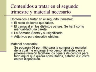 Contenidos a tratar en el segundo trimestre y material necesario Contenidos a tratar en el segundo trimestre: El resto de letras que faltan. El carnaval en los distintos países. Se hará como manualidad una careta. La Semana Santa y su significado. Adjetivos para describir objetos.  Material necesario: Se pagarán 5€ por niño para la compra de material, de la cual me encargaré yo personalmente y en la próxima reunión facilitaré los tiquets de compra para todo aquel que quiera consultarlos, estarán a vuestra entera disposición.  