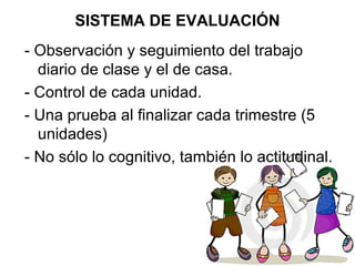 SISTEMA DE EVALUACIÓN
- Observación y seguimiento del trabajo
diario de clase y el de casa.
- Control de cada unidad.
- Una prueba al finalizar cada trimestre (5
unidades)
- No sólo lo cognitivo, también lo actitudinal.
 
