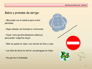 Babis y prendas de abrigo:
• Marcadas con el nombre para evitar
pérdidas.
• Ropa cómoda, sin botones ni cinturones.
• Poner cinta (preferiblemente elástica)
para poder colgarlos mejor.
• Babi se queda en clase. Los viernes se lleva a casa.
• Los días de lluvia no entrar con paraguas en clase.
• No gorros ni bufandas.
Normas de Educación Infantil
10
 