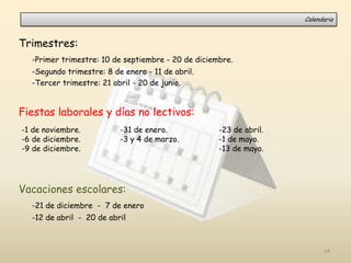 Trimestres:
-Primer trimestre: 10 de septiembre - 20 de diciembre.
-Segundo trimestre: 8 de enero - 11 de abril.
-Tercer trimestre: 21 abril - 20 de junio.
Fiestas laborales y días no lectivos:
Vacaciones escolares:
-21 de diciembre - 7 de enero
-12 de abril - 20 de abril
-1 de noviembre.
-6 de diciembre.
-9 de diciembre.
-31 de enero.
-3 y 4 de marzo.
-23 de abril.
-1 de mayo.
-13 de mayo.
Calendario
14
 