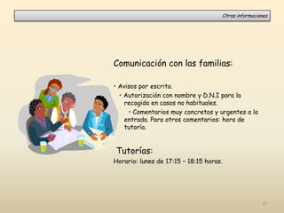Comunicación con las familias:
• Avisos por escrito.
• Autorización con nombre y D.N.I para la
recogida en casos no habituales.
• Comentarios muy concretos y urgentes a la
entrada. Para otros comentarios: hora de
tutoría.
Tutorías:
Horario: lunes de 17:15 – 18:15 horas.
Otras informaciones
15
 