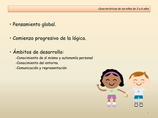 Características de los niños de 3 a 6 años
• Pensamiento global.
• Comienzo progresivo de la lógica.
• Ámbitos de desarrollo:
-Conocimiento de sí mismo y autonomía personal
-Conocimiento del entorno.
-Comunicación y representación
3
 