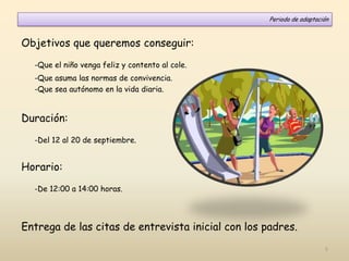 Objetivos que queremos conseguir:
-Que el niño venga feliz y contento al cole.
-Que asuma las normas de convivencia.
-Que sea autónomo en la vida diaria.
Duración:
-Del 12 al 20 de septiembre.
Horario:
-De 12:00 a 14:00 horas.
Entrega de las citas de entrevista inicial con los padres.
Periodo de adaptación
5
 