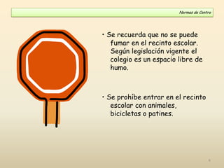 • Se recuerda que no se puede
fumar en el recinto escolar.
Según legislación vigente el
colegio es un espacio libre de
humo.
• Se prohíbe entrar en el recinto
escolar con animales,
bicicletas o patines.
Normas de Centro
6
 