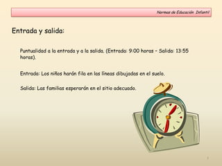 Entrada y salida:
Puntualidad a la entrada y a la salida. (Entrada: 9:00 horas – Salida: 13:55
horas).
Entrada: Los niños harán fila en las líneas dibujadas en el suelo.
Salida: Las familias esperarán en el sitio adecuado.
Normas de Educación Infantil
7
 
