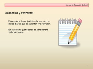 Ausencias y retrasos:
Es necesario traer justificante por escrito
de los días en que se ausenten y/o retrasen.
En caso de no justificarse se considerará
falta asistencia.
Normas de Educación Infantil
8
 