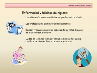 Enfermedad y hábitos de higiene:
Los niños enfermos o con fiebre no pueden asistir al aula.
Las profesoras no administran medicamentos.
Revisar frecuentemente las cabezas de los niños. En caso
de piojos avisar al centro.
Cuidad en los niños los hábitos básicos de higine: Ducha,
cepillado de dientes lavado de manos y cara etc…
Normas de Educación Infantil
9
 