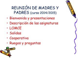 REUNIÓN DE MADRES Y 
PADRES (curso 2014/2015) 
• Bienvenida y presentaciones 
• Descripción de las asignaturas 
• LOMCE 
• Salidas 
• Cooperativa 
• Ruegos y preguntas 
 