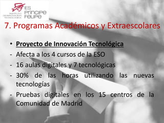 7. Programas Académicos y Extraescolares 
• Proyecto de Innovación Tecnológica 
- Afecta a los 4 cursos de la ESO 
- 16 aulas digitales y 7 tecnológicas 
- 30% de las horas utilizando las nuevas 
tecnologías 
- Pruebas digitales en los 15 centros de la 
Comunidad de Madrid 
 