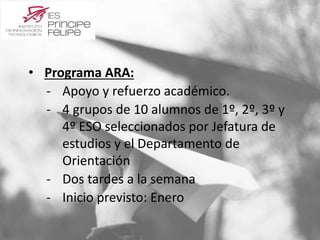 • Programa ARA: 
‐ Apoyo y refuerzo académico. 
‐ 4 grupos de 10 alumnos de 1º, 2º, 3º y 
4º ESO seleccionados por Jefatura de 
estudios y el Departamento de 
Orientación 
‐ Dos tardes a la semana 
‐ Inicio previsto: Enero 
 