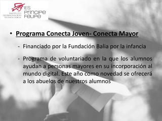 • Programa Conecta Joven- Conecta Mayor 
‐ Financiado por la Fundación Balia por la infancia 
‐ Programa de voluntariado en la que los alumnos 
ayudan a personas mayores en su incorporación al 
mundo digital. Este año como novedad se ofrecerá 
a los abuelos de nuestros alumnos 
 