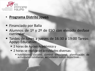 • Programa Distrito Joven 
 Financiado por Balia 
 Alumnos de 1º y 2º de ESO con elevado desfase 
curricular 
 Tardes de lunes a jueves de 16:30 a 19:00 Tareas: 
Apoyo Educativo: 
 2 horas de Apoyo Académico y 
 2 horas se realizarán actividades diversas: 
 habilidades sociales, control emocional, planificación de 
actividades cotidianas, actividades lúdico-deportivas… 
 