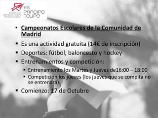 • Campeonatos Escolares de la Comunidad de 
Madrid 
 Es una actividad gratuita (14€ de inscripción) 
 Deportes: fútbol, baloncesto y hockey 
 Entrenamientos y competición: 
 Entrenamiento los Martes y Jueves de16:00 – 18:00 
 Competición los jueves (los jueves que se compita no 
se entrenará) 
 Comienzo: 17 de Octubre 
 